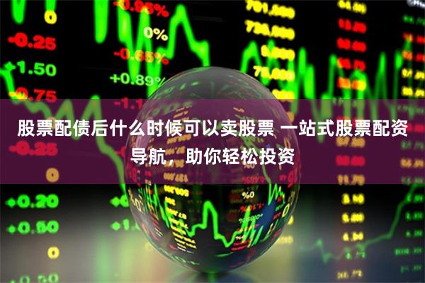 股票配债后什么时候可以卖股票 一站式股票配资导航，助你轻松投资