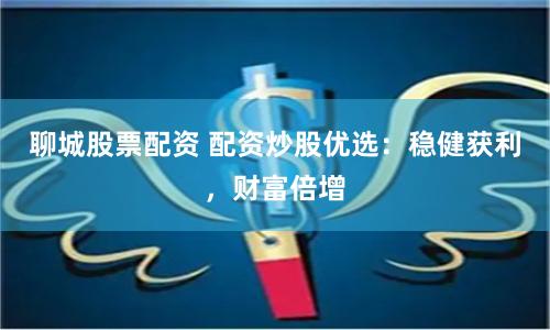 聊城股票配资 配资炒股优选：稳健获利，财富倍增